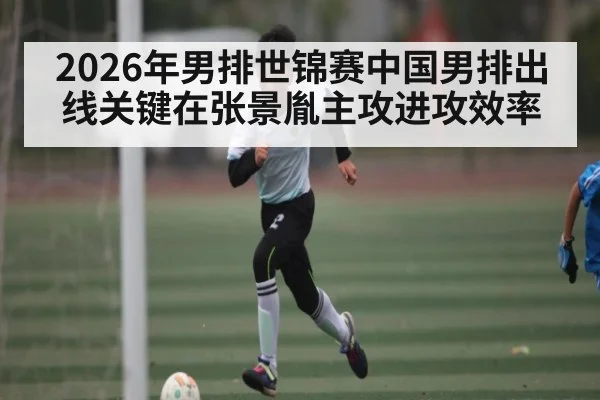 2026年男排世锦赛中国男排出线关键在张景胤主攻进攻效率
